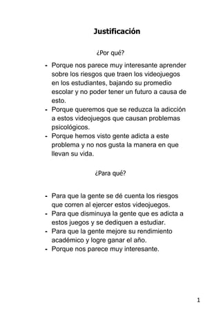 Justificación

                 ¿Por qué?
- Porque nos parece muy interesante aprender
  sobre los riesgos que traen los videojuegos
  en los estudiantes, bajando su promedio
  escolar y no poder tener un futuro a causa de
  esto.
- Porque queremos que se reduzca la adicción
  a estos videojuegos que causan problemas
  psicológicos.
- Porque hemos visto gente adicta a este
  problema y no nos gusta la manera en que
  llevan su vida.

                ¿Para qué?


- Para que la gente se dé cuenta los riesgos
  que corren al ejercer estos videojuegos.
- Para que disminuya la gente que es adicta a
  estos juegos y se dediquen a estudiar.
- Para que la gente mejore su rendimiento
  académico y logre ganar el año.
- Porque nos parece muy interesante.




                                                  1
 