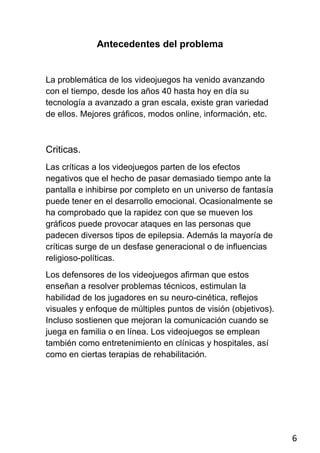 Antecedentes del problema


La problemática de los videojuegos ha venido avanzando
con el tiempo, desde los años 40 hasta hoy en día su
tecnología a avanzado a gran escala, existe gran variedad
de ellos. Mejores gráficos, modos online, información, etc.



Criticas.
Las críticas a los videojuegos parten de los efectos
negativos que el hecho de pasar demasiado tiempo ante la
pantalla e inhibirse por completo en un universo de fantasía
puede tener en el desarrollo emocional. Ocasionalmente se
ha comprobado que la rapidez con que se mueven los
gráficos puede provocar ataques en las personas que
padecen diversos tipos de epilepsia. Además la mayoría de
críticas surge de un desfase generacional o de influencias
religioso-políticas.
Los defensores de los videojuegos afirman que estos
enseñan a resolver problemas técnicos, estimulan la
habilidad de los jugadores en su neuro-cinética, reflejos
visuales y enfoque de múltiples puntos de visión (objetivos).
Incluso sostienen que mejoran la comunicación cuando se
juega en familia o en línea. Los videojuegos se emplean
también como entretenimiento en clínicas y hospitales, así
como en ciertas terapias de rehabilitación.




                                                                6
 
