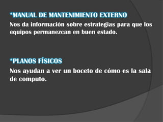 *MANUAL DE MANTENIMIENTO EXTERNO
Nos da información sobre estrategias para que los
equipos permanezcan en buen estado.



*PLANOS FÍSICOS
Nos ayudan a ver un boceto de cómo es la sala
de computo.
 