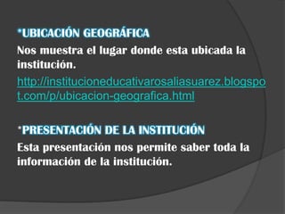 *UBICACIÓN GEOGRÁFICA
Nos muestra el lugar donde esta ubicada la
institución.
http://institucioneducativarosaliasuarez.blogspo
t.com/p/ubicacion-geografica.html

*PRESENTACIÓN DE LA INSTITUCIÓN
Esta presentación nos permite saber toda la
información de la institución.
 