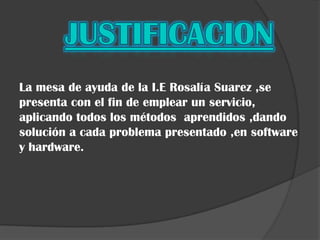 La mesa de ayuda de la I.E Rosalía Suarez ,se
presenta con el fin de emplear un servicio,
aplicando todos los métodos aprendidos ,dando
solución a cada problema presentado ,en software
y hardware.
 