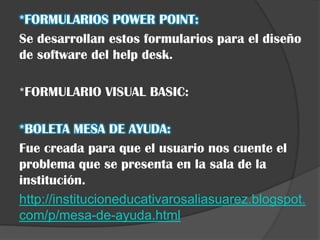 *FORMULARIOS POWER POINT:
Se desarrollan estos formularios para el diseño
de software del help desk.

*FORMULARIO VISUAL BASIC:

*BOLETA MESA DE AYUDA:
Fue creada para que el usuario nos cuente el
problema que se presenta en la sala de la
institución.
http://institucioneducativarosaliasuarez.blogspot.
com/p/mesa-de-ayuda.html
 