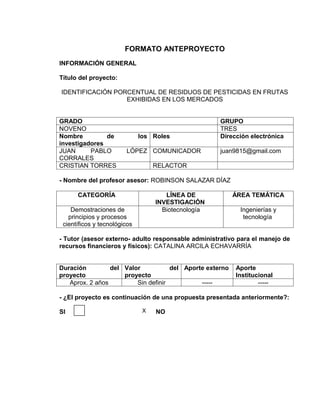 FORMATO ANTEPROYECTO
INFORMACIÓN GENERAL

Título del proyecto:

IDENTIFICACIÓN PORCENTUAL DE RESIDUOS DE PESTICIDAS EN FRUTAS
                  EXHIBIDAS EN LOS MERCADOS


GRADO                                                GRUPO
NOVENO                                               TRES
Nombre         de             los Roles              Dirección electrónica
investigadores
JUAN      PABLO         LÓPEZ COMUNICADOR            juan9815@gmail.com
CORRALES
CRISTIAN TORRES                    RELACTOR

- Nombre del profesor asesor: ROBINSON SALAZAR DÍAZ

      CATEGORÍA                       LÍNEA DE            ÁREA TEMÁTICA
                                   INVESTIGACIÓN
    Demostraciones de                Biotecnología          Ingenierías y
   principios y procesos                                     tecnología
 científicos y tecnológicos

- Tutor (asesor externo- adulto responsable administrativo para el manejo de
recursos financieros y físicos): CATALINA ARCILA ECHAVARRÍA


Duración         del Valor           del Aporte externo   Aporte
proyecto             proyecto                             Institucional
   Aprox. 2 años         Sin definir          -----               -----

- ¿El proyecto es continuación de una propuesta presentada anteriormente?:

SI                             X   NO
 