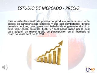 ESTUDIO DE MERCADO - PRECIO

Para el establecimiento de precios del producto se tiene en cuenta
bienes de características similares y que son competencia directa
de estas bebidas, como gaseosas, bebidas de origen natural y otros
cuyo valor oscila entre los 1,300 y 1,600 pesos razón por la cual
para adquirir un mayor grado de participación en el mercado el
costo de venta será de $1,200
 