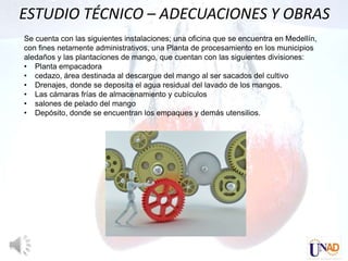 ESTUDIO TÉCNICO – ADECUACIONES Y OBRAS
Se cuenta con las siguientes instalaciones; una oficina que se encuentra en Medellín,
con fines netamente administrativos, una Planta de procesamiento en los municipios
aledaños y las plantaciones de mango, que cuentan con las siguientes divisiones:
• Planta empacadora
• cedazo, área destinada al descargue del mango al ser sacados del cultivo
• Drenajes, donde se deposita el agua residual del lavado de los mangos.
• Las cámaras frías de almacenamiento y cubículos
• salones de pelado del mango
• Depósito, donde se encuentran los empaques y demás utensilios.
 