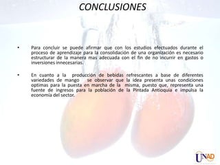 CONCLUSIONES


•   Para concluir se puede afirmar que con los estudios efectuados durante el
    proceso de aprendizaje para la consolidación de una organización es necesario
    estructurar de la manera mas adecuada con el fin de no incurrir en gastos o
    inversiones innecesarias.

•   En cuanto a la producción de bebidas refrescantes a base de diferentes
    variedades de mango     se observar que la idea presenta unas condiciones
    optimas para la puesta en marcha de la misma, puesto que, representa una
    fuente de ingresos para la población de la Pintada Antioquia e impulsa la
    economía del sector.
 