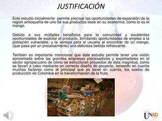 JUSTIFICACIÓN
Este estudio inicialmente permite precisar las oportunidades de expansión de la
región antioqueña de uno de sus productos base en su economía, como lo es el
mango.

Debido a sus múltiples beneficios para la comunidad y excelentes
oportunidades de explotar el producto, brindando oportunidades de empleo a la
población vulnerable, y la ventaja para el usuario al encontrar de un mango,
(que pasa por un procesamiento) una deliciosa bebida refrescante.

También es importante mencionar que éste estudio permite tener una visión
aproximada sobre las grandes empresas procesadores y exportadores en el
sector agropecuario de cómo se estructuran proyectos de ésta magnitud, como
se llevan a cabo mediante un correcto diseño de proyecto, teniendo en cuenta
muchos factores como el principal que es tener en cuenta, los costos de
producción de Colombia en la transformación de la fruta.
 
