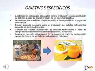 OBJETIVOS ESPECÍFICOS
•   Establecer las estrategias adecuadas para la producción y comercialización
    de bebidas a base de mango a través de un plan de marketing.
•   Obtener un precio referencia que especifique la disponibilidad a pagar del
    consumidor.
•   Buscar asesoría necesaria para la producción de bebidas refrescantes
    según la normatividad vigentes.
•   Conocer los valores nutricionales de bebidas refrescantes a base de
    mango fabricadas de manera artesanal (caseras) e industrial.
•   Analizar el mercado actual con el fin de conocer el grado de participación
    dentro del mismo de las bebidas industriales y naturales.
 