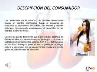 DESCRIPCIÓN DEL CONSUMIDOR

Las tendencias en el consumo de bebidas refrescantes
marca un cambio significativo hacia el consumo de
productos no alcohólicos, saludables, con aromas y sabores
naturales, favoreciendo ampliamente el desarrollo de las
bebidas a partir de frutas.

Con ello se puede determinar que el consumidor potencial de
dichas bebidas son los hombres y mujeres que conforman la
población en general de los estratos 1, 2, 3 y 4, del municipio
de La Pinta Antioquia, pues al ser un producto de origen
natural y sin ningún tipo de conservantes brinda una amplia
gama de posibilidades de selección
 