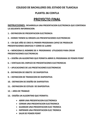 COLEGIO DE BACHILLERES DEL ESTADO DE TLAXCALA
                            PLANTEL 06 CONTLA

                          PROYECTO FINAL
INSTRUCCIONES: DESARROLLA UNA PRESENTACION ELECTRONICA QUE CONTENGA
LA SIGUIENTE INFORMACION:

1. - DEFINICION DE PRESENTACION ELECTRONICA

2. - DONDE TIENEN SU ORIGEN LAS PRESENTACIONES ELECTRONICAS

3. – EN QUE AÑO SE CREO EL PRIMER PROGRAMA CAPAZ DE PRODUCIR
PRESENTACIONES GRAFICAS Y COMO SE LLAMO

4. – MENCIONA EL NOMBRE DE 4 PROGRAMAS UTILIZADOS PARA CREAR
PRESENTACIONES ELECTRONICAS

5. – DISEÑA UN ALGORITMO QUE PERMITA ABRIR EL PROGRAMA DE POWER POINT

6. – VENTAJAS DEL EMPLEO DE PRESENTACONES ELECTRONICAS

7. – APLICACIONES DE LAS PRESETACIONES ELECTRONICAS

8. - DEFINICION DE OBJETO DE DIAPOSITIVA

9. – DEFINICION DE TRANSICION DE DIAPOSITIVA

10. - DEFINICION DE DISEÑO DE DIAPOSITIVA

11. - DEFINICION DE ESTILOS DE DIAPOSITIVA

12. – AREA DE TRABAJO

13. - DISEÑA UN ALGORITMO QUE PERMITA:

           ABRIR UNA PRESENTACION ELECTRONICA
           CERRAR UNA PRESENTACION ELECTRIONICA
           GUARDAR UNA PRESENTACION ELEC TRONICA
           IMPRIMIR UNA PRESENTACION ELEC TRONICA
           SALIR DE POWER POINT
 