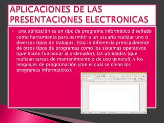    una aplicación es un tipo de programa informático diseñado
    como herramienta para permitir a un usuario realizar uno o
    diversos tipos de trabajos. Esto lo diferencia principalmente
    de otros tipos de programas como los sistemas operativos
    (que hacen funcionar al ordenador), las utilidades (que
    realizan tareas de mantenimiento o de uso general), y los
    lenguajes de programación (con el cual se crean los
    programas informáticos).
 