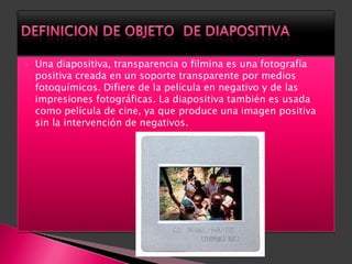    Una diapositiva, transparencia o filmina es una fotografía
    positiva creada en un soporte transparente por medios
    fotoquímicos. Difiere de la película en negativo y de las
    impresiones fotográficas. La diapositiva también es usada
    como película de cine, ya que produce una imagen positiva
    sin la intervención de negativos.
 