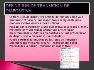    La transición de diapositiva permite determinar cómo va a
    producirse el paso de una diapositiva a la siguiente para
    producir efectos visuales más estéticos.
   Para aplicar la transición a una diapositiva despliegue el menú
    Presentación y selecPuede aplicar una presentación
    predeterminada a todas las diapositivas de una presentación
    de diapositivas o diapositivas individuales.
   Puede personalizar muchos de los tipos de transición
    seleccionados mediante el panel Transición del panel
    Propiedades la opción Transición de diapositiva.
 