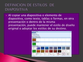    Al copiar una diapositiva o elemento de
    diapositiva, como texto, tablas o formas, en otra
    presentación o dentro de la misma
    presentación, puede mantener el estilo de diseño
    original o adoptar los estilos de su destino.
 