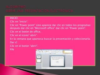    INICIO
   Clic en “inicio”.
   Clic en “Power point” sino aparece dar clic en todos los programas
    después dar clic en “Microsoft office” dar clic en “Power point”.
   Clic en el botón de office.
   Clic en el icono” abrir”.
   En la ventana que aparezca buscar la presentación y seleccionarla.
   Dar cl
   Clic en el botón “abrir”.
   FIN
 