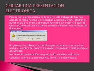    Para cerrar la presentación en la cual se está trabajando hay que
    acceder al menú Archivo y seleccionar la opción Cerrar. También se
    puede realizar la misma operación haciendo clic sobre el botón de
    Cerrar (X) colocado en la esquina superior derecha de la ventana del
    documento.




   Sí: guarda el archivo con el nombre que ya tiene o si no es así se
    pedirá el nombre del archivo a guardar, cerrándose a continuación el
    documento.
   No: cierra la presentación sin guardar los cambios realizados.
   Cancelar: vuelve a la presentación, no cierra el documento.
 