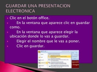    Clic en el botón office.
       En la ventana que aparece clic en guardar
    como.
       En la ventana que aparece elegir la
    ubicación donde lo vas a guardar.
       Elegir el nombre que le vas a poner.
       Clic en guardar.
 