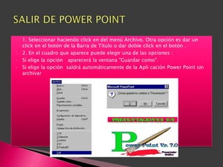    1. Seleccionar haciendo click en del menú Archivo. Otra opción es dar un
    click en el botón de la Barra de Título o dar doble click en el botón .
   2. En el cuadro que aparece puede elegir una de las opciones :
   Si elige la opción aparecerá la ventana "Guardar como".
   Si elige la opción saldrá automáticamente de la Apli cación Power Point sin
    archivar
 