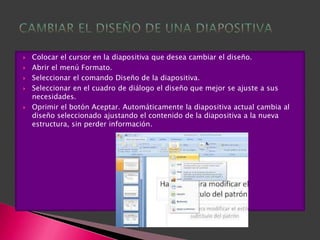    Colocar el cursor en la diapositiva que desea cambiar el diseño.
   Abrir el menú Formato.
   Seleccionar el comando Diseño de la diapositiva.
   Seleccionar en el cuadro de diálogo el diseño que mejor se ajuste a sus
    necesidades.
   Oprimir el botón Aceptar. Automáticamente la diapositiva actual cambia al
    diseño seleccionado ajustando el contenido de la diapositiva a la nueva
    estructura, sin perder información.
 