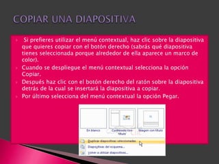     Si prefieres utilizar el menú contextual, haz clic sobre la diapositiva
    que quieres copiar con el botón derecho (sabrás qué diapositiva
    tienes seleccionada porque alrededor de ella aparece un marco de
    color).
   Cuando se despliegue el menú contextual selecciona la opción
    Copiar.
   Después haz clic con el botón derecho del ratón sobre la diapositiva
    detrás de la cual se insertará la diapositiva a copiar.
   Por último selecciona del menú contextual la opción Pegar.
 