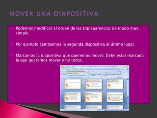    Podemos modificar el orden de las transparencias de modo muy
    simple.

   Por ejemplo cambiamos la segunda dispositiva al último lugar.

   Marcamos la diapositiva que queremos mover. Debe estar marcada
    la que queremos mover y no todas.
 