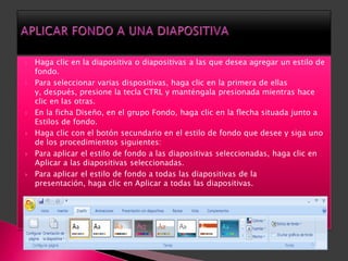    Haga clic en la diapositiva o diapositivas a las que desea agregar un estilo de
    fondo.
   Para seleccionar varias dispositivas, haga clic en la primera de ellas
    y, después, presione la tecla CTRL y manténgala presionada mientras hace
    clic en las otras.
   En la ficha Diseño, en el grupo Fondo, haga clic en la flecha situada junto a
    Estilos de fondo.
   Haga clic con el botón secundario en el estilo de fondo que desee y siga uno
    de los procedimientos siguientes:
   Para aplicar el estilo de fondo a las diapositivas seleccionadas, haga clic en
    Aplicar a las diapositivas seleccionadas.
   Para aplicar el estilo de fondo a todas las diapositivas de la
    presentación, haga clic en Aplicar a todas las diapositivas.
 