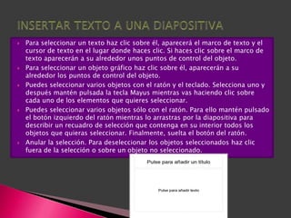    Para seleccionar un texto haz clic sobre él, aparecerá el marco de texto y el
    cursor de texto en el lugar donde haces clic. Si haces clic sobre el marco de
    texto aparecerán a su alrededor unos puntos de control del objeto.
   Para seleccionar un objeto gráfico haz clic sobre él, aparecerán a su
    alrededor los puntos de control del objeto.
   Puedes seleccionar varios objetos con el ratón y el teclado. Selecciona uno y
    después mantén pulsada la tecla Mayus mientras vas haciendo clic sobre
    cada uno de los elementos que quieres seleccionar.
   Puedes seleccionar varios objetos sólo con el ratón. Para ello mantén pulsado
    el botón izquierdo del ratón mientras lo arrastras por la diapositiva para
    describir un recuadro de selección que contenga en su interior todos los
    objetos que quieras seleccionar. Finalmente, suelta el botón del ratón.
   Anular la selección. Para deseleccionar los objetos seleccionados haz clic
    fuera de la selección o sobre un objeto no seleccionado.
 