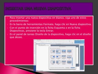    Para insertar una nueva diapositiva en blanco, siga uno de estos
    procedimientos:
   En la barra de herramientas Formato, haga clic en Nueva diapositiva.
   Con el punto de inserción en la ficha Esquema o en la ficha
    Diapositivas, presione la tecla Entrar.
   En el panel de tareas Diseño de la diapositiva, haga clic en el diseño
    que desee.
 