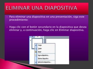    Para eliminar una diapositiva en una presentación, siga este
    procedimiento:

   Haga clic con el botón secundario en la diapositiva que desea
    eliminar y, a continuación, haga clic en Eliminar diapositiva.
 