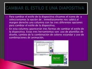    Para cambiar el estilo de la diapositiva clicamos el icono de y
    seleccionamos la opción de . Inmediatamente nos saldrá al
    margen derecho una columna con las tres diferentes opciones
    para cambiar el estilo de la diapositiva.
   En esta columna aparecerán tres formas de cambiar el estilo de
    la diapositiva. Estas tres herramientas son: uso de plantillas de
    diseño, cambio de la combinación de colores estandar y uso de
    combinaciones de animación.
 