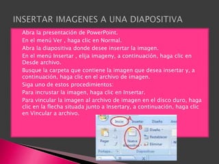    Abra la presentación de PowerPoint.
   En el menú Ver , haga clic en Normal.
   Abra la diapositiva donde desee insertar la imagen.
   En el menú Insertar , elija imageny, a continuación, haga clic en
    Desde archivo.
   Busque la carpeta que contiene la imagen que desea insertar y, a
    continuación, haga clic en el archivo de imagen.
   Siga uno de estos procedimientos:
   Para incrustar la imagen, haga clic en Insertar.
   Para vincular la imagen al archivo de imagen en el disco duro, haga
    clic en la flecha situada junto a Insertary, a continuación, haga clic
    en Vincular a archivo.
 