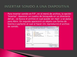    Para insertar sonido en P.P , en el menú de archivo, la opción
    „Insertar‟. Aparecer un cuadro de búsqueda en un directorio
    del pc , se busca el archivo el cual puede ser mp3 y se pulsa
    para Abrir. En seguida aparecerá un objeto con forma de
    bocina o parlante al cual al hacer clic reproducirá el archivo
    de sonido.
 
