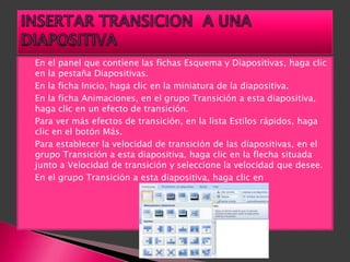    En el panel que contiene las fichas Esquema y Diapositivas, haga clic
    en la pestaña Diapositivas.
   En la ficha Inicio, haga clic en la miniatura de la diapositiva.
   En la ficha Animaciones, en el grupo Transición a esta diapositiva,
    haga clic en un efecto de transición.
   Para ver más efectos de transición, en la lista Estilos rápidos, haga
    clic en el botón Más.
   Para establecer la velocidad de transición de las diapositivas, en el
    grupo Transición a esta diapositiva, haga clic en la flecha situada
    junto a Velocidad de transición y seleccione la velocidad que desee.
   En el grupo Transición a esta diapositiva, haga clic en
 