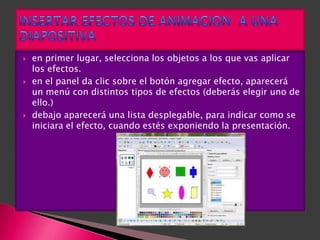    en primer lugar, selecciona los objetos a los que vas aplicar
    los efectos.
   en el panel da clic sobre el botón agregar efecto, aparecerá
    un menú con distintos tipos de efectos (deberás elegir uno de
    ello.)
   debajo aparecerá una lista desplegable, para indicar como se
    iniciara el efecto, cuando estés exponiendo la presentación.
 