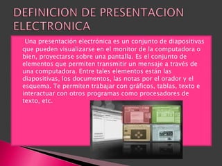     Una presentación electrónica es un conjunto de diapositivas
    que pueden visualizarse en el monitor de la computadora o
    bien, proyectarse sobre una pantalla. Es el conjunto de
    elementos que permiten transmitir un mensaje a través de
    una computadora. Entre tales elementos están las
    diapositivas, los documentos, las notas por el orador y el
    esquema. Te permiten trabajar con gráficos, tablas, texto e
    interactuar con otros programas como procesadores de
    texto, etc.
 