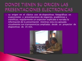    su origen en el clásico uso de diapositivas fotográficas en
    exposiciones y presentaciones de negocios, académicas y
    científicas; regularmente un expositor explicaba o narraba la
    información de la presentación mientras esta era apoyada
    visualmente con transparencias ampliadas desde un proyector de
    diapositivas de 35 mm.
 