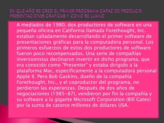    A mediados de 1980, dos productores de software en una
    pequeña oficina en California llamada Forethought, Inc.
    estaban calladamente desarrollando el primer software de
    presentaciones gráficas para la computadora personal. Los
    primeros esfuerzos de estos dos productores de software
    fueron poco recompensados. Una serie de compañías
    inversionistas declinaron invertir en dicho programa, que
    era conocido como "Presenter" y estaba dirigido a la
    plataforma Mac, específicamente a la computadora personal
    Apple II. Pero Bob Gaskins, dueño de la compañía
    Forethought, Inc., y el coproductor del programa, no
    perdieron las esperanzas. Después de dos años de
    negociaciones (1985-87), vendieron por fin la compañía y
    su software a la gigante Microsoft Corporation (Bill Gates)
    por la suma de catorce millones de dólares USA.
 