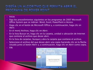    Inicio
   Siga los procedimientos siguientes en los programas de 2007 Microsoft
    Office System que se indican: Word, Excel, PowerPoint o Access
   Haga clic en el botón de Microsoft Office y, a continuación, haga clic en
    Abrir.
   En el menú Archivo, haga clic en Abrir.
   En la lista Buscar en, haga clic en la carpeta, unidad o ubicación de Internet
    que contiene el archivo que desee abrir.
   En la lista de carpetas, busque y abra la carpeta que contiene el archivo.
   Seleccione el archivo del que desee abrir una copia haciendo clic en la flecha
    situada junto al botón Abrir y, a continuación, haga clic en Abrir como copia.
   FIN
 