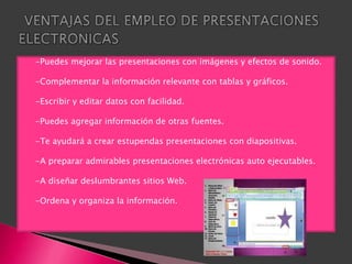    -Puedes mejorar las presentaciones con imágenes y efectos de sonido.

   -Complementar la información relevante con tablas y gráficos.

   -Escribir y editar datos con facilidad.

   -Puedes agregar información de otras fuentes.

   -Te ayudará a crear estupendas presentaciones con diapositivas.

   -A preparar admirables presentaciones electrónicas auto ejecutables.

   -A diseñar deslumbrantes sitios Web.

   -Ordena y organiza la información.
 