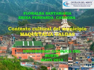 FLORALBA SANTAMARIA
ERIKA FERNANDA CARDONA
Contexto cultural del municipio
MAQUETALIA CALDAS
UNIVERSIDAD CATOLICA DEL
NORTE
MAYO 2013
 