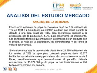 FI-GQ-GCMU-004-015 V. 001-17-04-2013
ANALISIS DE LA DEMANDA
ANALISIS DEL ESTUDIO MERCADO
El consumo aparente de papa en Colombia pasó de 2,34 millones de
Tm. en 1991 a 2,84 millones en el 2002, es decir, que creció durante la
década a una tasa anual de 1,3%, tasa ligeramente superior a la
presentada por la producción, 1,2%. Este crecimiento es insuficiente,
Los principales factores que influyen en la demanda de un producto son
el precio, el nivel de la distribución, los consumidores y por ende la
calidad del producto.
Si consideramos que la provincia de Ubaté tiene 21.968 habitantes, de
los cuales el 70% es apto para consumir papa es decir 15.377
habitantes aproximadamente y por cabeza el consumo semanal es de 2
libras, consideraríamos que semanalmente el pabellón debería
abastecerse de 15.377.000 gr de papa, lo que traduciríamos a 256
bultos como mínimo por semana.
 