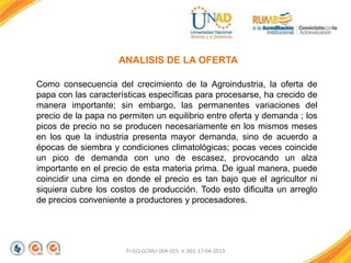 FI-GQ-GCMU-004-015 V. 001-17-04-2013
ANALISIS DE LA OFERTA
Como consecuencia del crecimiento de la Agroindustria, la oferta de
papa con las características específicas para procesarse, ha crecido de
manera importante; sin embargo, las permanentes variaciones del
precio de la papa no permiten un equilibrio entre oferta y demanda ; los
picos de precio no se producen necesariamente en los mismos meses
en los que la industria presenta mayor demanda, sino de acuerdo a
épocas de siembra y condiciones climatológicas; pocas veces coincide
un pico de demanda con uno de escasez, provocando un alza
importante en el precio de esta materia prima. De igual manera, puede
coincidir una cima en donde el precio es tan bajo que el agricultor ni
siquiera cubre los costos de producción. Todo esto dificulta un arreglo
de precios conveniente a productores y procesadores.
 