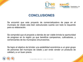 FI-GQ-GCMU-004-015 V. 001-17-04-2013
CONCLUSIONES
Se encontró que este proyecto de comercializadora de papa en el
municipio de Ubate esta bien estructurado cuenta con todo lo requerido
para su elaboración.
Se comprobó que el proyecto a demás de ser viable brinda la oportunidad
de progreso en la región ya que beneficia campesinos, cultivadores, y
comerciantes de los municipios circunvecinos.
Se logro el objetivo de brindar una estabilidad económica a un gran grupo
de personas del municipio de Ubate y por ende vender un producto de
calidad y a un buen precio.
 