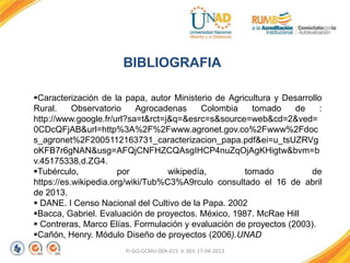 FI-GQ-GCMU-004-015 V. 001-17-04-2013
BIBLIOGRAFIA
Caracterización de la papa, autor Ministerio de Agricultura y Desarrollo
Rural. Observatorio Agrocadenas Colombia tomado de :
http://www.google.fr/url?sa=t&rct=j&q=&esrc=s&source=web&cd=2&ved=
0CDcQFjAB&url=http%3A%2F%2Fwww.agronet.gov.co%2Fwww%2Fdoc
s_agronet%2F2005112163731_caracterizacion_papa.pdf&ei=u_tsUZRVg
oKFB7r6gNAN&usg=AFQjCNFHZCQAsgIHCP4nuZqOjAgKHigtw&bvm=b
v.45175338,d.ZG4.
Tubérculo, por wikipedía, tomado de
https://es.wikipedia.org/wiki/Tub%C3%A9rculo consultado el 16 de abril
de 2013.
 DANE. I Censo Nacional del Cultivo de la Papa. 2002
Bacca, Gabriel. Evaluación de proyectos. México, 1987. McRae Hill
 Contreras, Marco Elías. Formulación y evaluación de proyectos (2003).
Cañón, Henry. Módulo Diseño de proyectos (2006).UNAD
 
