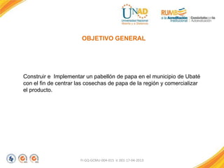 FI-GQ-GCMU-004-015 V. 001-17-04-2013
OBJETIVO GENERAL
Construir e Implementar un pabellón de papa en el municipio de Ubaté
con el fin de centrar las cosechas de papa de la región y comercializar
el producto.
 