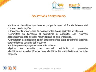 FI-GQ-GCMU-004-015 V. 001-17-04-2013
OBJETIVOS ESPECIFICOS
Indicar el beneficio que trae el proyecto para el fortalecimiento del
comercio en la región.
 Identificar la importancia de conservar las áreas agrícolas existentes.
Demostrar su beneficio al capitalizar al agricultor con insumos
agropecuarios para obtener mejor calidad en sus productos.
Comprobar la realización de un estudio técnico para determinar algunas
características básicas del proyecto.
Indicar que este proyecto atrae más turismo.
Aplicar un estudio de mercado eficiente al proyecto
Identificar un estudio técnico para identificar las características de este
proyecto
 