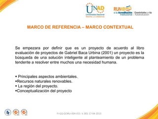 FI-GQ-GCMU-004-015 V. 001-17-04-2013
MARCO DE REFERENCIA – MARCO CONTEXTUAL
Se empezara por definir que es un proyecto de acuerdo al libro
evaluación de proyectos de Gabriel Baca Urbina (2001) un proyecto es la
búsqueda de una solución inteligente al planteamiento de un problema
tendente a resolver entre muchos una necesidad humana.
 Principales aspectos ambientales.
Recursos naturales renovables.
 La región del proyecto.
Conceptualización del proyecto
 