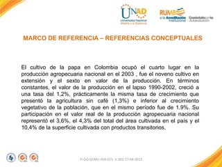 FI-GQ-GCMU-004-015 V. 001-17-04-2013
MARCO DE REFERENCIA – REFERENCIAS CONCEPTUALES
El cultivo de la papa en Colombia ocupó el cuarto lugar en la
producción agropecuaria nacional en el 2003 , fue el noveno cultivo en
extensión y el sexto en valor de la producción. En términos
constantes, el valor de la producción en el lapso 1990-2002, creció a
una tasa del 1,2%, prácticamente la misma tasa de crecimiento que
presentó la agricultura sin café (1,3%) e inferior al crecimiento
vegetativo de la población, que en el mismo período fue de 1.9%. Su
participación en el valor real de la producción agropecuaria nacional
representó el 3,6%, el 4,3% del total del área cultivada en el país y el
10,4% de la superficie cultivada con productos transitorios.
 
