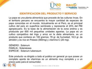 FI-GQ-GCMU-004-015 V. 001-17-04-2013
IDENTIFICACION DEL PRODUCTO Y SERVICIO
La papa es una planta alimenticia que procede de las culturas Incas. En
el territorio peruano se encuentra la mayor cantidad de especies de
papa conocidas en el mundo. Actualmente en el Perú, es el principal
cultivo del país en superficie sembrada y representa el 25% del PBI
agropecuario. Es la base de la alimentación de la zona andina y es
producido por 600 mil pequeñas unidades agrarias. La papa es un
cultivo competitivo del trigo y arroz en la dieta alimentaria. es un
producto que contiene en 100 gramos; 78 gr. de humedad; 18,5 gr. de
almidón y es rico en Potasio (560mg) y vitamina C (20 mg).
GÉNERO : Solanum
FAMILIA : Solanáceas
ESPECIE : Solanum tuberosum
Este producto va dirigido a todo el publico en general ya que posee un
completo aporte de vitaminas es un alimento muy completo y a un
precio justo para el consumidor.
 