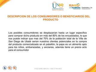 FI-GQ-GCMU-004-015 V. 001-17-04-2013
DESCRIPCION DE LOS CONSUMIDORES O BENEFICIARIOS DEL
PRODUCTO
Los posibles consumidores se desplazarían hasta un lugar especifico
para comprar dicho producto en más del 80% de los encuestados, lo que
nos puede indicar que mas del 70% de la población total de la Villa de
San Diego de Ubaté serian nuestros clientes potenciales en la compra
del producto comercializado en el pabellón, la papa es un alimento apto
para los niños, embarazadas, y ancianos, además tiene un precio acto
para el consumidor
 
